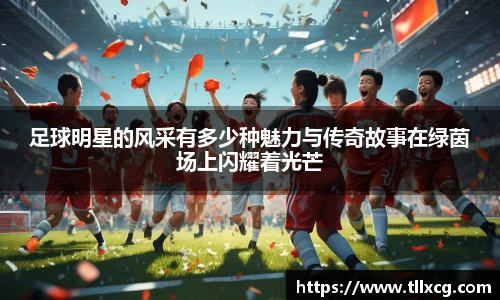 足球明星的风采有多少种魅力与传奇故事在绿茵场上闪耀着光芒