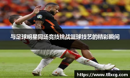 与足球明星同场竞技挑战篮球技艺的精彩瞬间